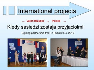 Kiedy sasiedzi zostaja przyjaciolmi Signing partnership treat in Rybnik 9. 4. 2010 …  Czech Republic  …  Poland  … International projects 