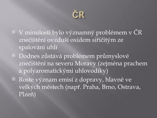    V minulosti bylo významný problémem v ČR
    znečištění ovzduší oxidem siřičitým ze
    spalování uhlí
   Dodnes zůstává problémem průmyslové
    znečištění na severu Moravy (zejména prachem
    a polyaromatickými uhlovodíky)
   Roste význam emisí z dopravy, hlavně ve
    velkých městech (např. Praha, Brno, Ostrava,
    Plzeň)
 
