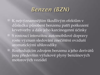    K nejvýznamnějším škodlivým efektům v
    důsledku působení benzenu patří poškození
    krvetvorby a dále jeho karcinogenní účinky
   S rostoucí intenzitou automobilové dopravy
    roste význam sledování znečištění ovzduší
    aromatickými uhlovodíky
   Rozhodujícím zdrojem benzenu a jeho derivátů
    jsou především výfukové plyny benzinových
    motorových vozidel
 