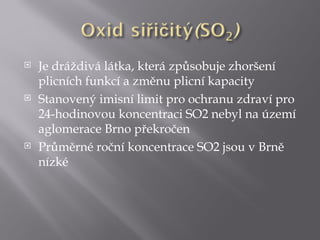    Je dráždivá látka, která způsobuje zhoršení
    plicních funkcí a změnu plicní kapacity
   Stanovený imisní limit pro ochranu zdraví pro
    24-hodinovou koncentraci SO2 nebyl na území
    aglomerace Brno překročen
   Průměrné roční koncentrace SO2 jsou v Brně
    nízké
 