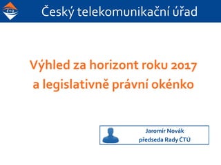 Český telekomunikační úřad
Výhled za horizont roku 2017
a legislativně právní okénko
Jaromír Novák
předseda RadyČTÚ
 