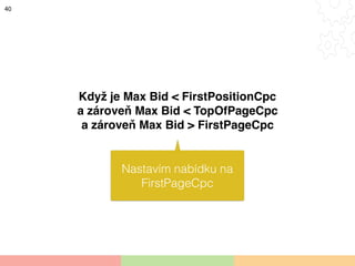 40
Když je Max Bid < FirstPositionCpc
a zároveň Max Bid < TopOfPageCpc
a zároveň Max Bid > FirstPageCpc
Nastavím nabídku n...