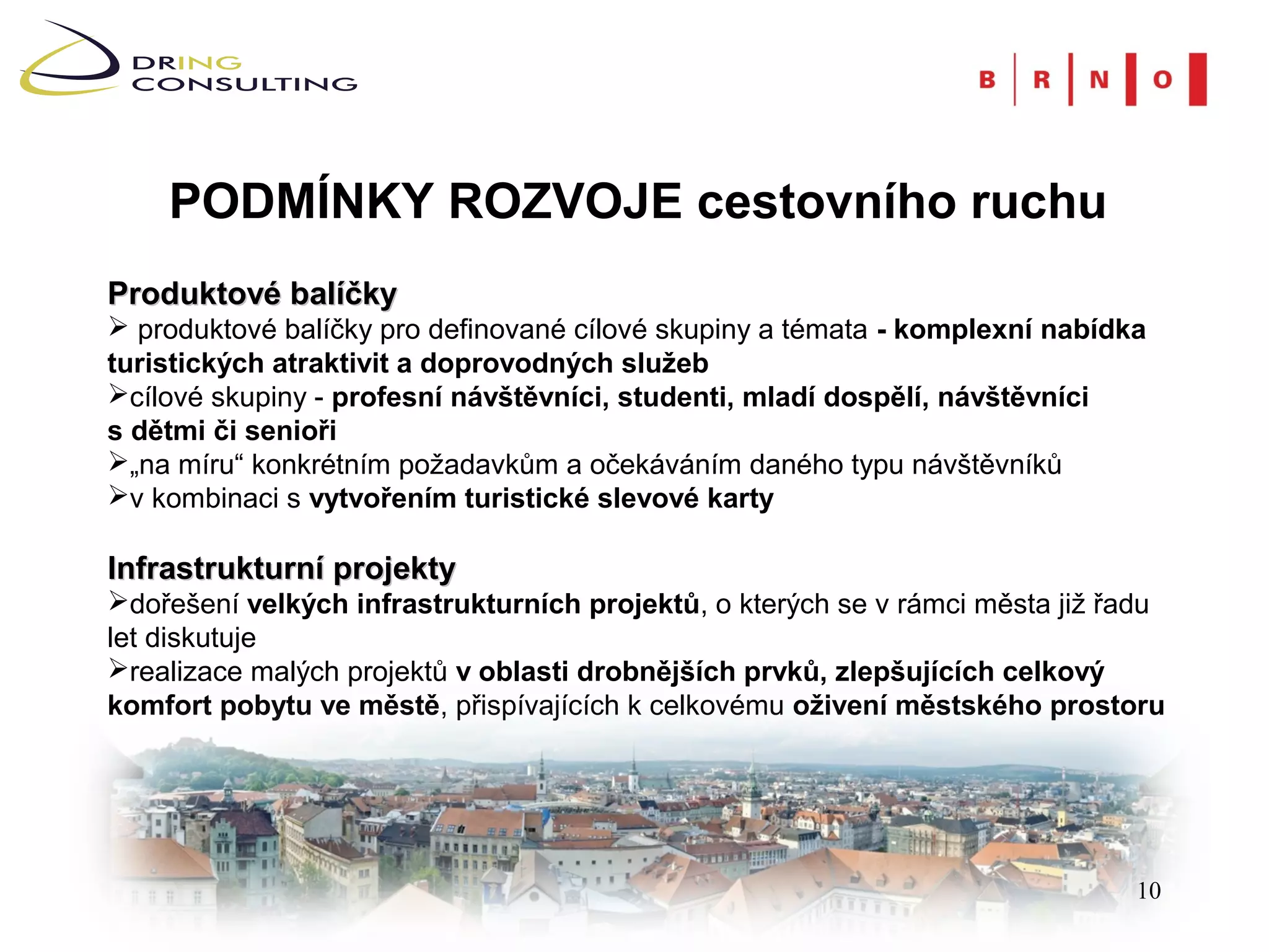 PODMÍNKY ROZVOJE cestovního ruchu
Produktové balíčky
 produktové balíčky pro definované cílové skupiny a témata - komplexní nabídka
turistických atraktivit a doprovodných služeb
cílové skupiny - profesní návštěvníci, studenti, mladí dospělí, návštěvníci
s dětmi či senioři
„na míru“ konkrétním požadavkům a očekáváním daného typu návštěvníků
v kombinaci s vytvořením turistické slevové karty

Infrastrukturní projekty
dořešení velkých infrastrukturních projektů, o kterých se v rámci města již řadu
let diskutuje
realizace malých projektů v oblasti drobnějších prvků, zlepšujících celkový
komfort pobytu ve městě, přispívajících k celkovému oživení městského prostoru




                                                                              10
 