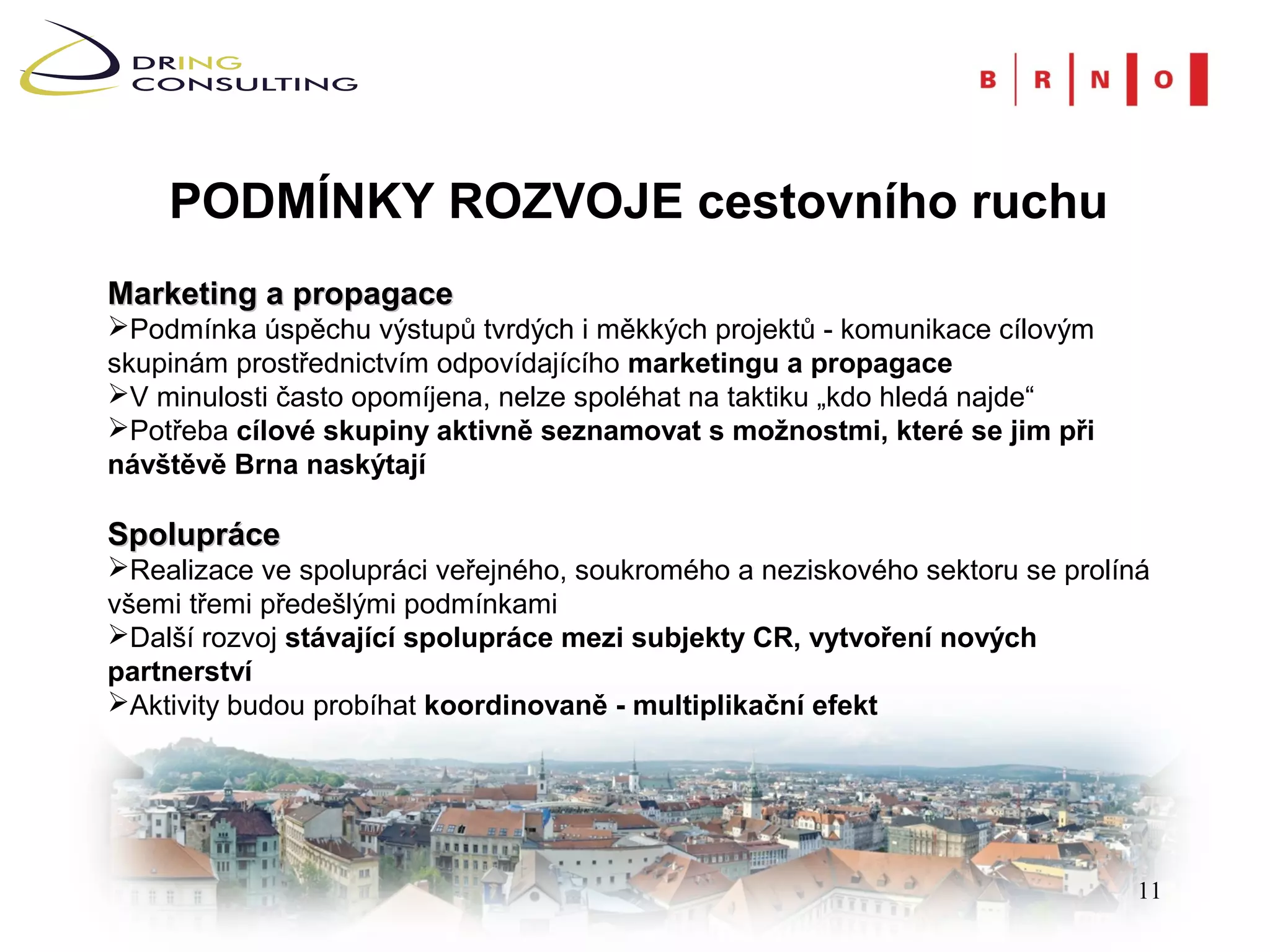 PODMÍNKY ROZVOJE cestovního ruchu
Marketing a propagace
Podmínka úspěchu výstupů tvrdých i měkkých projektů - komunikace cílovým
skupinám prostřednictvím odpovídajícího marketingu a propagace
V minulosti často opomíjena, nelze spoléhat na taktiku „kdo hledá najde“
Potřeba cílové skupiny aktivně seznamovat s možnostmi, které se jim při
návštěvě Brna naskýtají

Spolupráce
Realizace ve spolupráci veřejného, soukromého a neziskového sektoru se prolíná
všemi třemi předešlými podmínkami
Další rozvoj stávající spolupráce mezi subjekty CR, vytvoření nových
partnerství
Aktivity budou probíhat koordinovaně - multiplikační efekt




                                                                              11
 