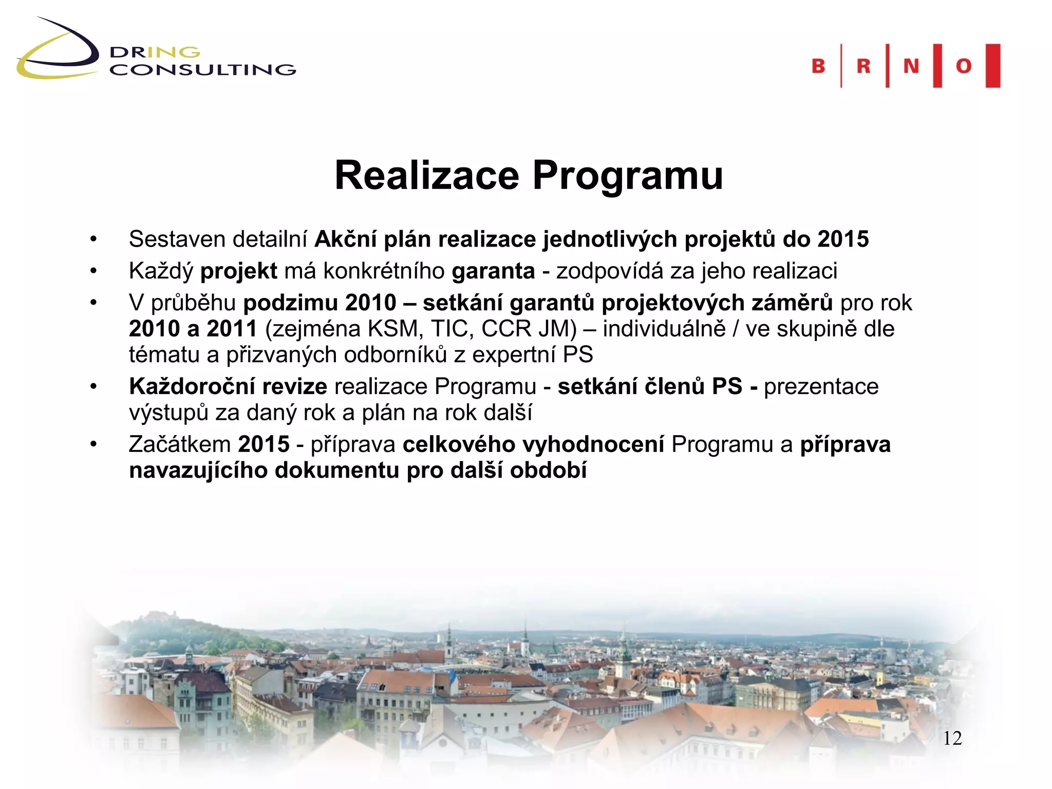 Realizace Programu
•   Sestaven detailní Akční plán realizace jednotlivých projektů do 2015
•   Každý projekt má konkrétního garanta - zodpovídá za jeho realizaci
•   V průběhu podzimu 2010 – setkání garantů projektových záměrů pro rok
    2010 a 2011 (zejména KSM, TIC, CCR JM) – individuálně / ve skupině dle
    tématu a přizvaných odborníků z expertní PS
•   Každoroční revize realizace Programu - setkání členů PS - prezentace
    výstupů za daný rok a plán na rok další
•   Začátkem 2015 - příprava celkového vyhodnocení Programu a příprava
    navazujícího dokumentu pro další období




                                                                             12
 
