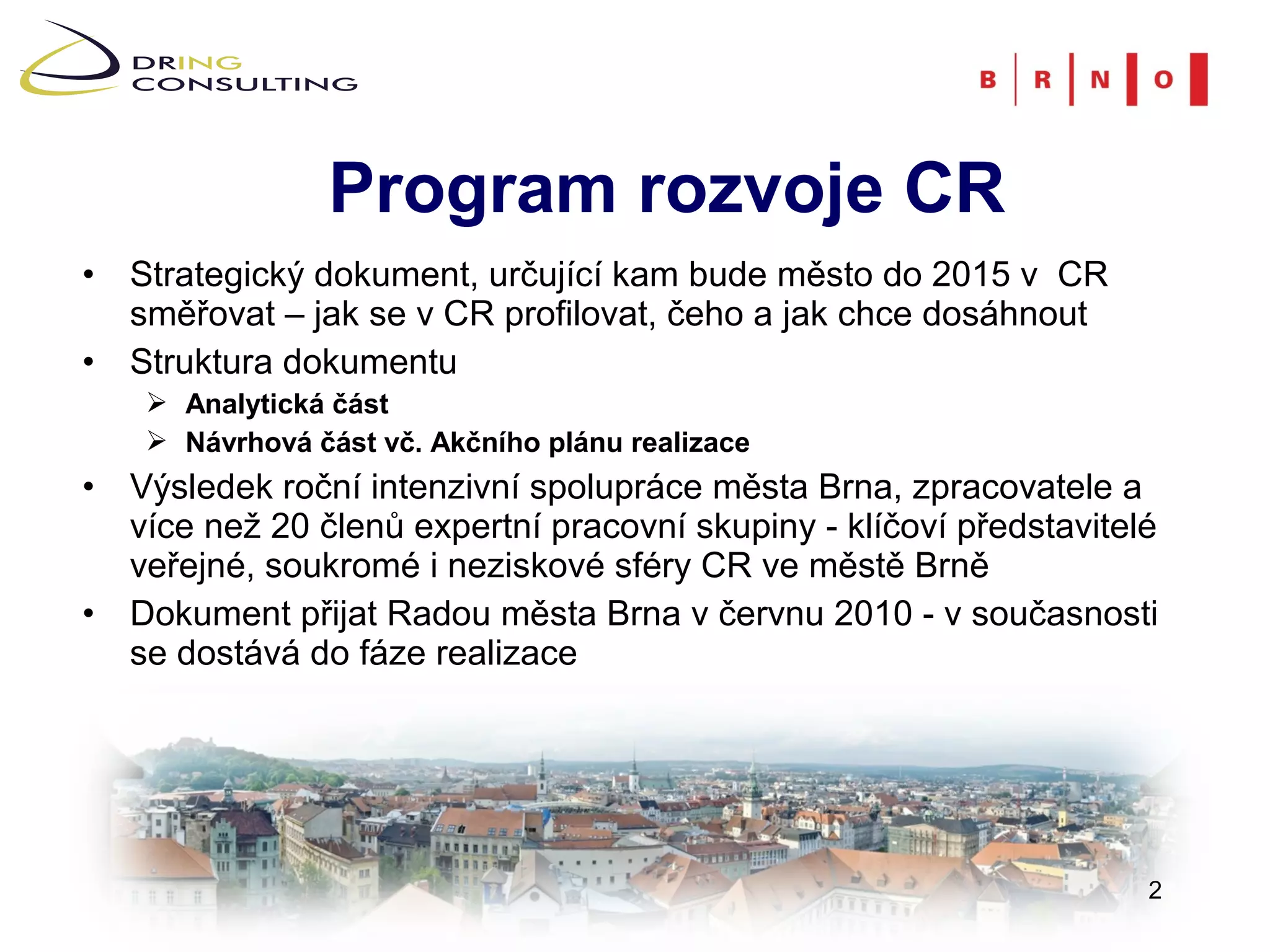 Program rozvoje CR
• Strategický dokument, určující kam bude město do 2015 v CR
  směřovat – jak se v CR profilovat, čeho a jak chce dosáhnout
• Struktura dokumentu
     Analytická část
     Návrhová část vč. Akčního plánu realizace
• Výsledek roční intenzivní spolupráce města Brna, zpracovatele a
  více než 20 členů expertní pracovní skupiny - klíčoví představitelé
  veřejné, soukromé i neziskové sféry CR ve městě Brně
• Dokument přijat Radou města Brna v červnu 2010 - v současnosti
  se dostává do fáze realizace




                                                                    2
 
