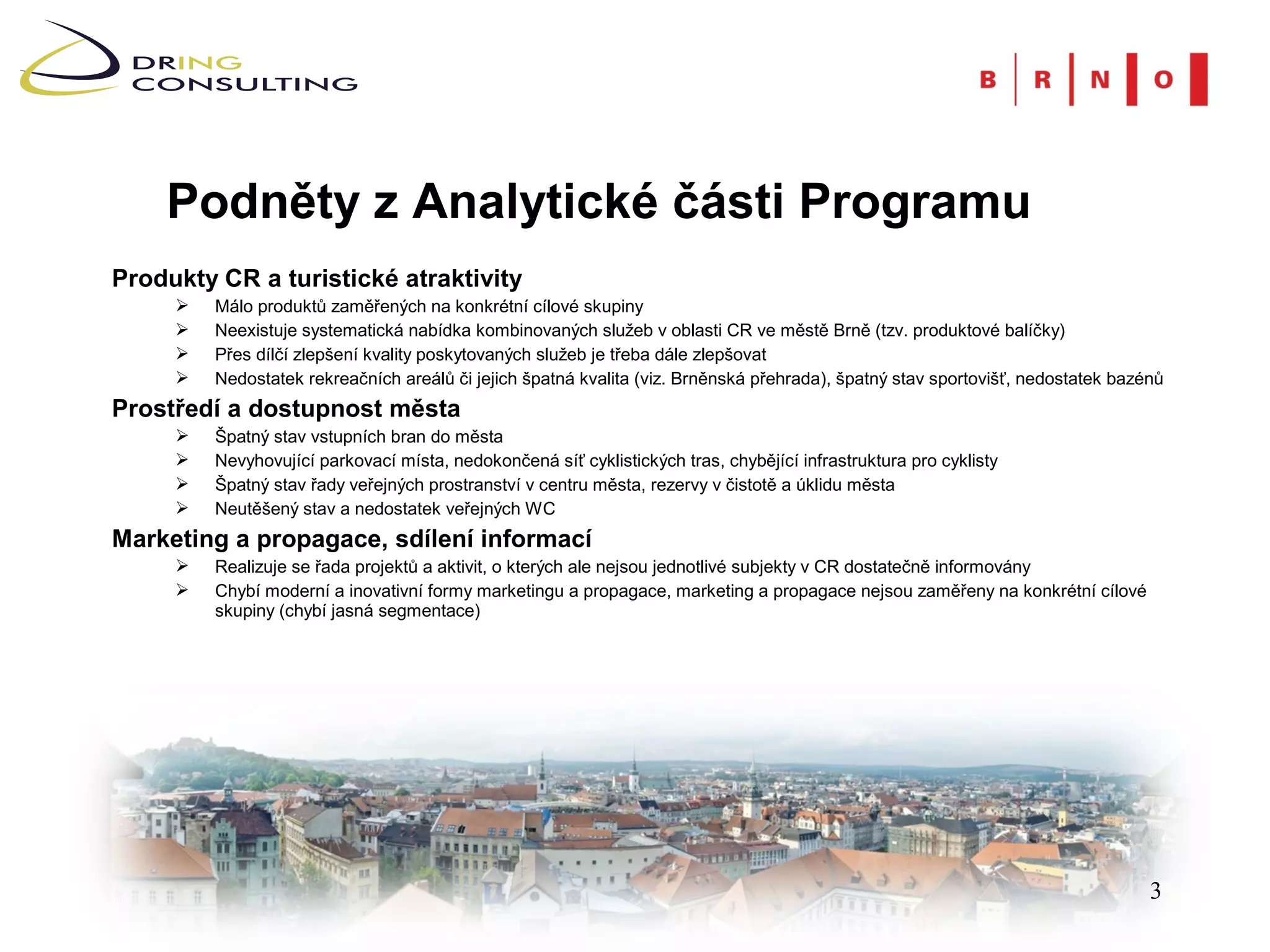 Podněty z Analytické části Programu
Produkty CR a turistické atraktivity
        Málo produktů zaměřených na konkrétní cílové skupiny
        Neexistuje systematická nabídka kombinovaných služeb v oblasti CR ve městě Brně (tzv. produktové balíčky)
        Přes dílčí zlepšení kvality poskytovaných služeb je třeba dále zlepšovat
        Nedostatek rekreačních areálů či jejich špatná kvalita (viz. Brněnská přehrada), špatný stav sportovišť, nedostatek bazénů
Prostředí a dostupnost města
        Špatný stav vstupních bran do města
        Nevyhovující parkovací místa, nedokončená síť cyklistických tras, chybějící infrastruktura pro cyklisty
        Špatný stav řady veřejných prostranství v centru města, rezervy v čistotě a úklidu města
        Neutěšený stav a nedostatek veřejných WC
Marketing a propagace, sdílení informací
        Realizuje se řada projektů a aktivit, o kterých ale nejsou jednotlivé subjekty v CR dostatečně informovány
        Chybí moderní a inovativní formy marketingu a propagace, marketing a propagace nejsou zaměřeny na konkrétní cílové
         skupiny (chybí jasná segmentace)




                                                                                                                                 3
 