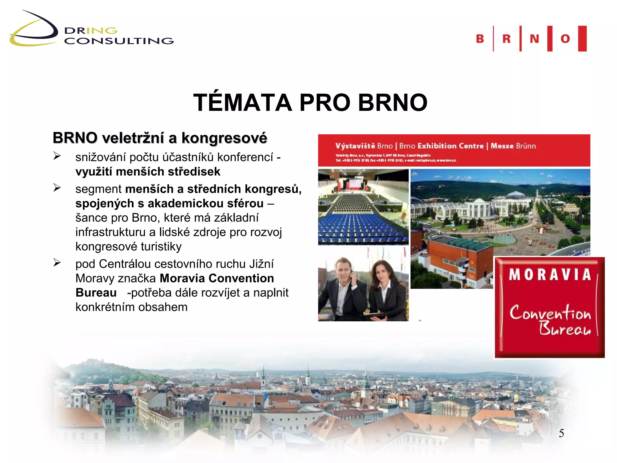 TÉMATA PRO BRNO
BRNO veletržní a kongresové
   snižování počtu účastníků konferencí -
    využití menších středisek
   segment menších a středních kongresů,
    spojených s akademickou sférou –
    šance pro Brno, které má základní
    infrastrukturu a lidské zdroje pro rozvoj
    kongresové turistiky
   pod Centrálou cestovního ruchu Jižní
    Moravy značka Moravia Convention
    Bureau -potřeba dále rozvíjet a naplnit
    konkrétním obsahem




                                                5
 