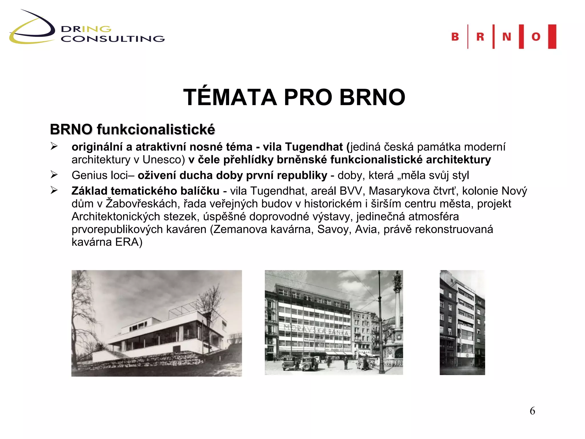 TÉMATA PRO BRNO
BRNO funkcionalistické
   originální a atraktivní nosné téma - vila Tugendhat (jediná česká památka moderní
    architektury v Unesco) v čele přehlídky brněnské funkcionalistické architektury
   Genius loci– oživení ducha doby první republiky - doby, která „měla svůj styl
   Základ tematického balíčku - vila Tugendhat, areál BVV, Masarykova čtvrť, kolonie Nový
    dům v Žabovřeskách, řada veřejných budov v historickém i širším centru města, projekt
    Architektonických stezek, úspěšné doprovodné výstavy, jedinečná atmosféra
    prvorepublikových kaváren (Zemanova kavárna, Savoy, Avia, právě rekonstruovaná
    kavárna ERA)




                                                                                             6
 