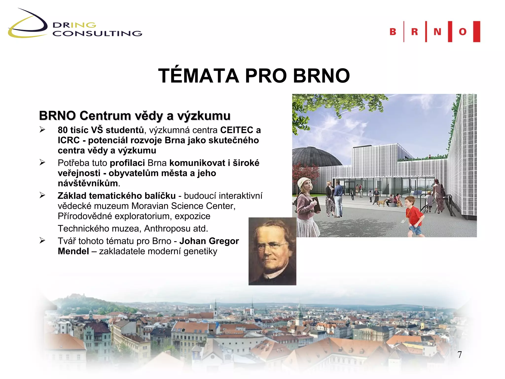 TÉMATA PRO BRNO
BRNO Centrum vědy a výzkumu
   80 tisíc VŠ studentů, výzkumná centra CEITEC a
    ICRC - potenciál rozvoje Brna jako skutečného
    centra vědy a výzkumu
   Potřeba tuto profilaci Brna komunikovat i široké
    veřejnosti - obyvatelům města a jeho
    návštěvníkům.
   Základ tematického balíčku - budoucí interaktivní
    vědecké muzeum Moravian Science Center,
    Přírodovědné exploratorium, expozice
    Technického muzea, Anthroposu atd.
   Tvář tohoto tématu pro Brno - Johan Gregor
    Mendel – zakladatele moderní genetiky




                                                        7
 