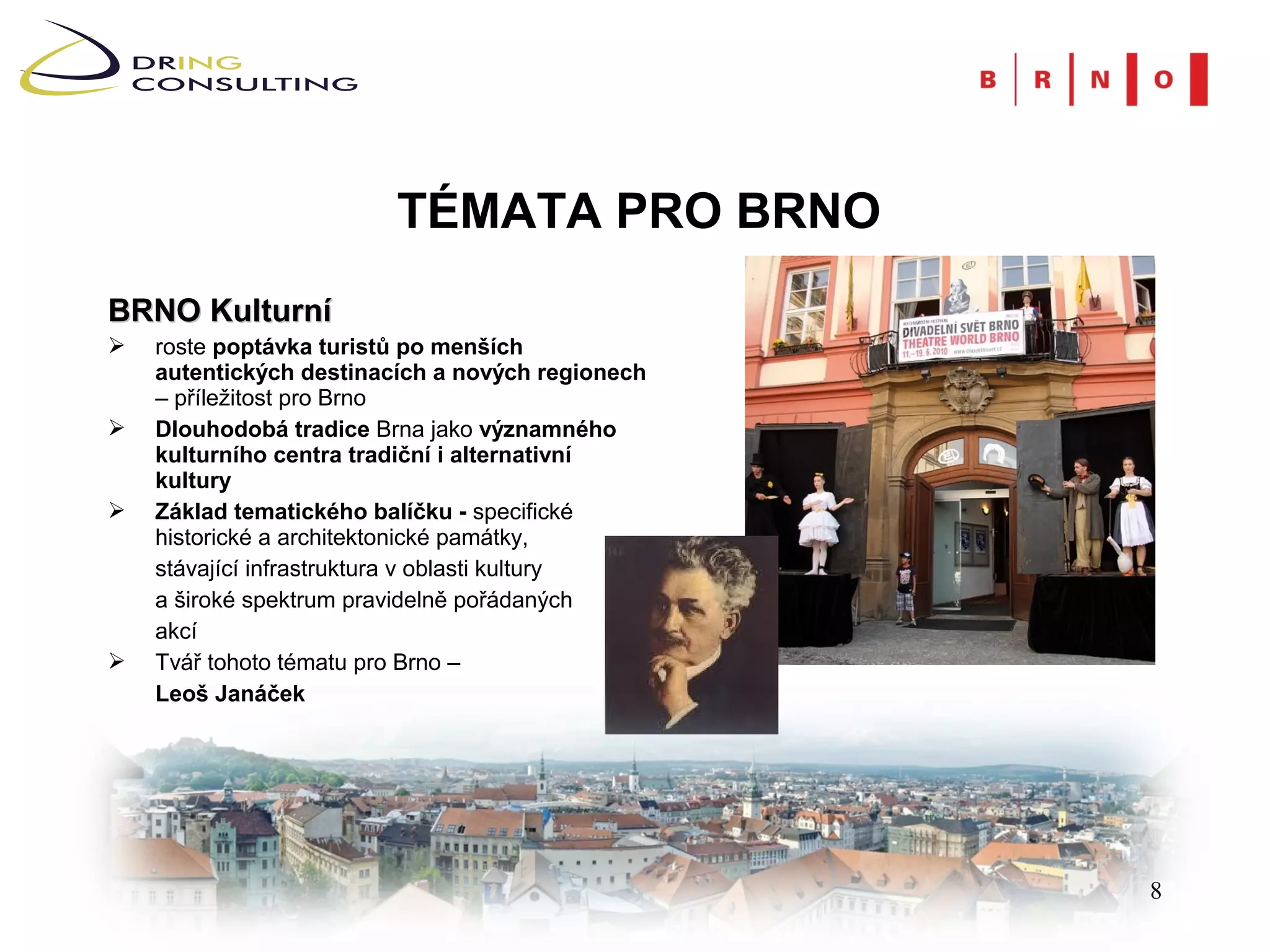 TÉMATA PRO BRNO
BRNO Kulturní
   roste poptávka turistů po menších
    autentických destinacích a nových regionech
    – příležitost pro Brno
   Dlouhodobá tradice Brna jako významného
    kulturního centra tradiční i alternativní
    kultury
   Základ tematického balíčku - specifické
    historické a architektonické památky,
    stávající infrastruktura v oblasti kultury
    a široké spektrum pravidelně pořádaných
    akcí
   Tvář tohoto tématu pro Brno –
    Leoš Janáček




                                                  8
 