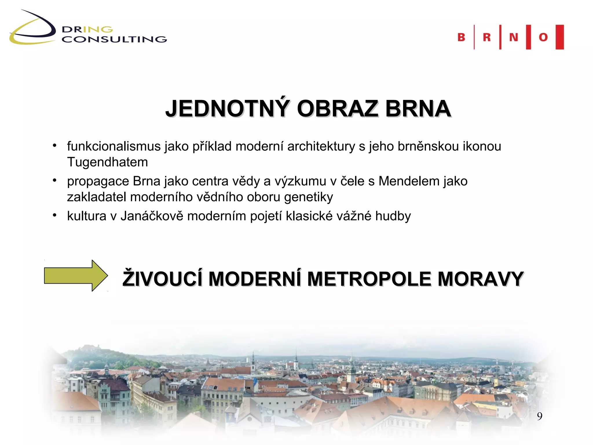 JEDNOTNÝ OBRAZ BRNA
• funkcionalismus jako příklad moderní architektury s jeho brněnskou ikonou
  Tugendhatem
• propagace Brna jako centra vědy a výzkumu v čele s Mendelem jako
  zakladatel moderního vědního oboru genetiky
• kultura v Janáčkově moderním pojetí klasické vážné hudby




           ŽIVOUCÍ MODERNÍ METROPOLE MORAVY




                                                                              9
 
