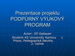 Prezentace projektu PODPŮRNÝ VÝUKOVÝ PROGRAM Autor: Jiří Gebauer Student KS Univerzity Karlovy  v Praze, Pedagogická fakulta,  2. ročník 