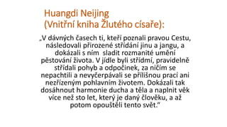 Huangdi Neijing
(Vnitřní kniha Žlutého císaře):
„V dávných časech ti, kteří poznali pravou Cestu,
následovali přirozené střídání jinu a jangu, a
dokázali s ním sladit rozmanité umění
pěstování života. V jídle byli střídmí, pravidelně
střídali pohyb a odpočinek, za ničím se
nepachtili a nevyčerpávali se přílišnou prací ani
nezřízeným pohlavním životem. Dokázali tak
dosáhnout harmonie ducha a těla a naplnit věk
více než sto let, který je daný člověku, a až
potom opouštěli tento svět.“
 