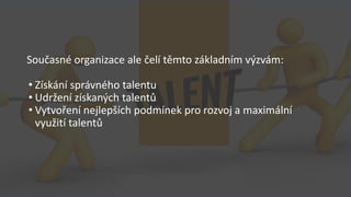 Současné organizace ale čelí těmto základním výzvám:
• Získání správného talentu
• Udržení získaných talentů
• Vytvoření nejlepších podmínek pro rozvoj a maximální
využití talentů
 