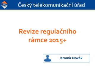 Český telekomunikační úřad
Revize regulačního
rámce 2015+
Jaromír Novák
 