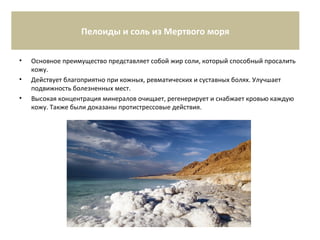 Пелоиды и соль из Мертвого моря
• Основное преимущество представляет собой жир соли, который способный просалить
кожу.
• Действует благоприятно при кожных, ревматических и суставных болях. Улучшает
подвижность болезненных мест.
• Высокая концентрация минералов очищает, регенерирует и снабжает кровью каждую
кожу. Также были доказаны протистрессовые действия.
 