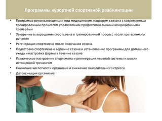 Программы курортной спортивной реабилитации
• Программа реконвалесценции под медицинским надзором связана с современным
тренировочным процессом управляемым профессиональными кондиционными
тренерами
• Ускорение возвращения спортсмена в тренировочный процесс после претеренного
ранения
• Регенерация спортсмена после окончания сезона
• Подготовка спортсмена к вершине сезона и установление программы для домашнего
ухода и настройка формы в течение сезона
• Психическое настроение спортсмена и регенерация нервной системы и мысли
истощенной тренингом
• Снижение кислотности организма и снижение окислительного стресса
• Детоксикация организма
 