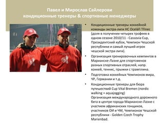 Павел и Мирослав Сайлерови
кондиционные тренеры & спортивные менеджеры
• Кондиционные тренеры хоккейной
команды экстра-лиги HC Oceláři Třinec
(доля в получении четырех трофеев в
одном сезоне 2010/11 - Cassovia Cup,
Президентский кубок, Чемпион Чешской
республики и самый лучший игрок
чешской экстра-лиги).
• Организация тренировочных кемпингов в
Марианске-Лазне для спортсменов
разных спортивных отраслей, напр.
хоккей, теннис, прыжки с трамплина.
• Подготовка хоккейных Чемпионов мира,
ЧР, Германии и т.д.
• Кондиционные тренеры для бюра
путешествий Cup Vital Bremen (nordic
walking + aquajogging)
Организация международного дорожного
бега в центре города Марианске-Лазне с
участием африканских гонщиков,
участников ОИ и ЧМ, Чемпионов Чешской
республики - Golden Czech Trophy
Marienbad.
 