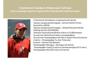 Спортивный профиль Мирослава Сайлера
- член команды проекта курортной спортивной реабилитации –
Спортивный менеджер и кондиционный тренер
Тренер скандинавской ходьбы - German Nordic Fitness
Association (GNFA)
Тренер скандинавской ходьбы - Verband Deutsche Nordic
Walking Schulen (VD NOWAS)
Чемпион Чешской республики в беге на 10 000 метров
2x участник Чемпионата мира в полумарафоне
4x участник Полумарафона San Blas в Пуэрто-Рико (23 место)
2 место – Полумарафон Yu-shan Tchaj-wan
8 место - Panama City Maraton
Полумарафон Managua - Nicaragua (15 место)
Полумарафон Haag (11 место в личном рекорде 63:11 мин.)
Полумарафон Marseille-Cassis (14 место)
 