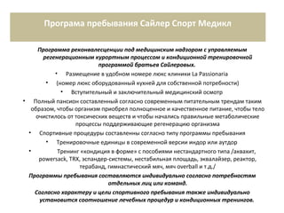Програма пребывания Сайлер Спорт Медикл
Программа реконвалесценции под медицинским надзором с управляемым
регенерационным курортным процессом и кондиционной тренировочной
программой братьев Сайлеровых.
• Размещение в удобном номере люкс клиники La Passionaria
• (номер люкс оборудованный кухней для собственной потребности)
• Вступительный и заключительный медицинский осмотр
• Полный пансион составленный согласно современным питательным трендам таким
образом, чтобы организм приобрел полноценное и качественное питание, чтобы тело
очистилось от токсических веществ и чтобы начались правильные метаболические
процессы поддерживающие регенерацию организма
• Спортивные процедуры составленны согласно типу программы пребывания
• Тренировочные единицы в современной версии индор или аутдор
• Тренинг «кондиция в форме» с пособиями нестандартного типа /аквахит,
powersack, TRX, эспандер-системы, нестабильная площадь, эквалайзер, реактор,
терабанд, гимнастический мяч, мяч overball и т.д./
Программы пребывания составляются индивидуально согласно потребностям
отдельных лиц или команд.
Согласно характеру и цели спортивного пребывания также индивидуально
установится соотношение лечебных процедур и кондиционных тренингов.
 