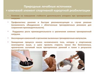 Природные лечебные источники
= ключевой элемент спортивной курортной реабилитации
• Влияние на повышение стойкости двигательного аппарата при тренировочной
нагрузке.
• Профилактика ранения и быстрая реконвалесценция в случае ранения
(возможность объединения с облегченным тренировочным режимом для
сохранения производительности).
• Поддержка роста производительности и увеличения влияния тренировочной
нагрузки.
• Акселерация изменений в организме вызванных тренировочным импульсом.
• Замедление процесса износа человеческого тела, которое у спортсменов
многократно выше, и шанс прожить старость чинно без болезненных,
хронических состояний после претерпенных ранений и также в результате
высокой нагрузки.
 