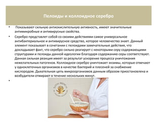 Пелоиды и коллоидное серебро
• Показывают сильную антиокислительную активность, имеют значительные
антимикробные и антивирусные свойства.
• Серебро представлет собой со своими действиями самое универсальное
антибактериальное и антивирусное средство, которое человечество знает. Данный
элемент показывает в сочетании с пелоидами замечательные действия, что
докладывает факт, что серебро сильно реагирует с некоторыми серу содержающими
структурами и пелоиды данной идеологии благодаря содержанию серы соответствуют.
Данная сильная реакция имеет за результат ускорение процесса уничтожания
нежелательных патогенов. Коллоидное серебро уничтожает энзимы, которые отвечают
у одноклеточных организмов в качестве бактерий и плесеней за снабжение
кислородом. Дыхательная цепь микроорганизмов данным образом приостановлена и
возбудители отмирают в течение нескольких минут.
•
 