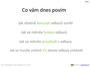Co vám dnes povím
Jak vlastně koncept odkazů vznikl
Sny o linkbuildingu. Cesta za odkazy včera a dnes. @LinkiCZ | http://linki.cz
Intro
Jak se měnila funkce odkazů
Jak se měnilo prostředí s odkazy
Jak se musíte změnit VY, abyste odkazy získávali
 