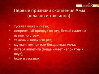 Первые признаки скопления Амы
(шлаков и токсинов):
• тусклая кожа и глаза;
• неприятный привкус во рту, белый налет на
языке по утрам;
• тяжелый запах изо рта;
• мутная, темная или бесцветная моча;
• потеря аппетита (пища имеет неприятный
вкус);
• боли в суставах.
 