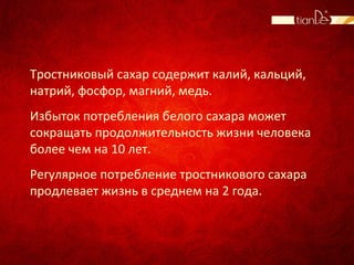 Тростниковый сахар содержит калий, кальций,
натрий, фосфор, магний, медь.
Избыток потребления белого сахара может
сокращать продолжительность жизни человека
более чем на 10 лет.
Регулярное потребление тростникового сахара
продлевает жизнь в среднем на 2 года.
 