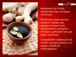 Имбирный чай TianDe
подействует там, где будет
полезным.
На Востоке знают простое
правило: имбирь сам
находит нужную точку
применения и, попадая в
организм, действует там, где
будет полезным.
Употребляйте имбирный чай
TianDe с удовольствием, и он
найдет способ вас
отблагодарить!
 