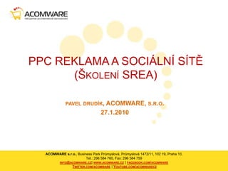 PPC REKLAMA A SOCIÁLNÍ SÍTĚ(Školení SREA) pavel drudík, ACOMWARE, s.r.o. 27.1.2010 ACOMWARE s.r.o., Business Park Průmyslová, Průmyslová 1472/11, 102 19, Praha 10,Tel.: 296 584 760, Fax: 296 584 759 info@acomware.cz| www.acomware.cz | facebook.com/acomwareTwitter.com/acomware | Youtube.com/acomwarecz 