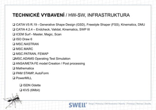 TECHNICKÉ VYBAVENÍ / HW-SW, INFRASTRUKTURA
 CATIA V5 R.19 - Generative Shape Design (GSD), Freestyle Shaper (FSS), Kinematics, DMU
 CATIA 4.2.4 – Endcheck, Validat, Kinematics, SWP III

 ICEM Surf - Master, Magic, Scan
 ISO Draw 6
 MSC.NASTRAN
 MSC.MARC
 MSC.PATRAN, FEMAP

MSC.ADAMS Operating Test Simulation
 ANSA/META FE model Creation / Post processing
 Mathematica
 PAM STAMP, AutoForm
 PowerMILL
 ISDN Odette
 KVS (6Mbit)

 