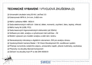 TECHNICKÉ VYBAVENÍ / VÝVOJOVÁ ZKUŠEBNA (2)
 Universální zkušební stroj 50 kN, LabTest 3.5
 Extenzometr MFN A, 0-4 mm, 0-800 mm
 Měřící ústředna HBM - MGA II
 Sada elektronických měřících čidel sil, délek, momentů, zrychlení, tlaku, teploty, vlhkosti
 Měřící karty NI (USB, PCI)
 Sada laserových trigonometrických dráhoměrů (až 20kHz)

 Software pro sběr, analýzu a vyhodnocení dat LabView – NI
 Mobilní vybavení pro modální analýzu a sběr dat v terénu
 Stereoskopický mikroskop s digitálním záznamem, SW pro analýzu obrazu
 Vysokorychlostní kamera Basler + NI Vision Development Kit, osvětlovací systém
 Přístroje na kontrolu izolačního odporu, průrazného napětí, přesné multimetry, osciloskop
 Přípravky na zkoušky těsnosti komponent
 Zařízení na zkoušky krytí IP xx dle DIN 40050-9

 