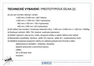 TECHNICKÉ VYBAVENÍ / PROTOTYPOVÁ DÍLNA (2)
 Lisy (do rozměrů nástroje / tonáž)
1.000 mm x 2.000 mm / 250 t klikový
1.000 mm x 1.000 mm / 250 t hydraulický
600 mm x 700 mm / 100 t hydraulický
400 mm x 550 mm / 60 t hydraulický
 3D měření (do rozměrů / hmotnosti měřeného dílu): 1.500 mm x 2.600 mm x 1.350 mm / 5000kg
 Svařovací zařízení: MIG, TIG, bodové, svařování plamenem
 Ostatní vybavení: pila na kov, nůžky, sloupové vrtačky a ostatní běžné ruční nářadí
 Manipulační prostředky: obrobna - jeřáb 10 t, lisovna - jeřáb 32 t, vysokozdvižný vozík
 Zajištěné kooperace (kapacitní zálohy na veškeré poskytované činnosti a dále):
elektroerozívní obrábění - drátořezy, hloubičky
tepelné zpracování a povrchové úpravy

odlitky
2D a 3D laser ořez
broušení

 