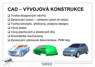 CAD – VÝVOJOVÁ KONSTRUKCE
 Tvorba designových návrhů
 Zpracování scanů – vyhlazení ploch (A-class)
 Tvorba konceptu, předvývoj, podpora designu
 Vývoj sestav
 Vývoj plechových a plastových dílů
 Kinematické mechanismy
 Zpracování výkresové dokumentace, PDM listy

 