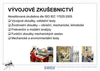 VÝVOJOVÉ ZKUŠEBNICTVÍ
Akreditovaná zkušebna dle ISO IEC 17025:2005
 Vývojové zkoušky, validační testy
 Životnostní zkoušky – vibrační, mechanické, klimatické
 Frekvenční a modální analýzy
 Funkční zkoušky mechanických sestav
 Mechanické a environmentální testy

 