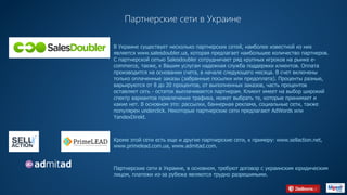Партнерские сети в Украине
В Украине существует несколько партнерских сетей, наиболее известной из них
является www.salesdoubler.ua, которая предлагает наибольшее количество партнеров.
С партнерской сетью Salesdoubler сотрудничает ряд крупных игроков на рынке e-
commerce, также, к Вашим услугам надежная служба поддержки клиентов. Оплата
производится на основании счета, в начале следующего месяца. В счет включены
только оплаченные заказы (забранные посылки или предоплата). Проценты разные,
варьируются от 8 до 20 процентов, от выполненных заказов, часть процентов
оставляет сеть - остаток выплачивается партнерам. Клиент имеет на выбор широкий
спектр вариантов привлечения трафика, может выбрать те, которые принимает и
какие нет. В основном это: рассылки, баннерная реклама, социальные сети, также
популярен underclick. Некоторые партнерские сети предлагают AdWords или
YandexDirekt.
Кроме этой сети есть еще и другие партнерские сети, к примеру: www.sellaction.net,
www.primelead.com.ua, www.admitad.com.
Партнерские сети в Украине, в основном, требуют договор с украинским юридическим
лицом, платежи из-за рубежа являются трудно разрешимыми.
HTTP://WWW.PRIMELEAD.COM.UAHTTPS://SELLACTION.NET
HTTPS://WWW.SALESDOUBLER.COM.UA
HTTPS://WWW.ADMITAD.COM/RU/
 