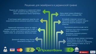 Решение для эквайринга в украинской гривне
Решение для эквайринга в украинской гривне
имеет латвийский банк ПриватБанк LV –
филиал украинского банка ПриватБанк.
В настоящее время идеальное средство, для
ограничения риска изменения валютного курса.
Украинский покупатель платит за товар в
интернет-магазине по указанной цене в UAH, а
продавцу, на счет, зачисляется соответствующая
сумма в EUR, по актуальному обменному курсу.
Денежный перевод очень быстро
зачисляется на Ваш счет.
Курсы валют можно обновлять в
режиме онлайн с помощью XML
Интерфейс позволяет полный или
частичный возврат денежных средств -
идеальное решение возврата для
клиентов.
В случае доставки заказа в почтоматы
ПриватБанка, оплату за груз,
проведенную клиентом в терминале,
можно перевести также на счет в
ПриватБанк LV.
Приложение делится на две части:
- Открытие счета в EUR в латвийском
банке ПриватБанк LV
- Интеграцию платежных шлюзов в
интернет-магазине
HTTPS://PRIVATBANK.UA
 