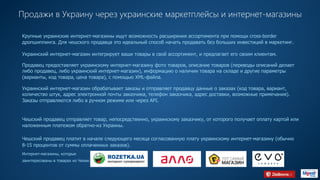 Продажи в Украину через украинские маркетплейсы и интернет-магазины
Крупные украинские интернет-магазины ищут возможность расширения ассортимента при помощи cross-border
дропшиппинга. Для чешского продавца это идеальный способ начать продавать без больших инвестиций в маркетинг.
Украинский интернет-магазин интегрирует ваши товары в свой ассортимент, и предлагает его своим клиентам.
Продавец предоставляет украинскому интернет-магазину фото товаров, описание товаров (переводы описаний делает
либо продавец, либо украинский интернет-магазин), информацию о наличии товара на складе и другие параметры
(варианты, код товара, цена товара), с помощью XML-файла.
Украинский интернет-магазин обрабатывает заказы и отправляет продавцу данные о заказах (код товара, вариант,
количество штук, адрес электронной почты заказчика, телефон заказчика, адрес доставки, возможные примечания).
Заказы отправляются либо в ручном режиме или через API.
Чешский продавец отправляет товар, непосредственно, украинскому заказчику, от которого получает оплату картой или
наложенным платежом обратно-из Украины.
Чешский продавец платит в начале следующего месяца согласованную плату украинскому интернет-магазину (обычно
8-15 процентов от суммы оплаченных заказов).
Интернет-магазины, которые
заинтересованы в товарах из Чехии. HTTP://EVO.COMPANYHTTPS://F.UAHTTP://ALLO.UAHTTP://ROZETKA.COM.UA
 