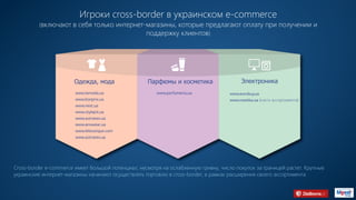 Игроки сross-border в украинском e-commerce
(включают в себя только интернет-магазины, которые предлагают оплату при получении и
поддержку клиентов)
Одежда, мода
www.lamoda.ua
www.bonprix.ua
www.next.ua
www.stylepit.ua
www.astratex.ua
www.answear.ua
www.leboutique.com
www.astratex.ua
Парфюмы и косметика
www.parfumeria.ua
Электроника
www.eurobuy.ua
www.rozetka.ua (часть ассортимента)
Cross-border e-commerce имеет большой потенциал, несмотря на ослабленную гривну, число покупок за границей растет. Крупные
украинские интернет-магазины начинают осуществлять торговлю в cross-border, в рамках расширения своего ассортимента.
 