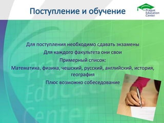 Для поступления необходимо сдавать экзамены
Для каждого факультета они свои
Примерный список:
Математика, физика, чешский, русский, английский, история,
география
Плюс возможно собеседование
 