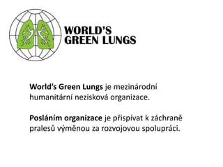 World’s Green Lungsje mezinárodní humanitární nezisková organizace. Posláním organizace je přispívat k záchraně pralesů výměnou za rozvojovou spolupráci. 