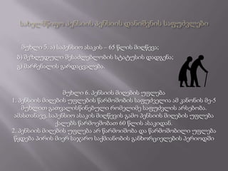 მუხლი 5. ა) საპენსიო ასაკის – 65 წლის მიღწევა;
 ბ) შეზღუდული შესაძლებლობის სტატუსის დადგენა;
 გ) მარჩენალის გარდაცვალება.



                  მუხლი 6. პენსიის მიღების უფლება
1. პენსიის მიღების უფლების წარმოშობის საფუძველია ამ კანონის მე-5
    მუხლით გათვალისწინებული რომელიმე საფუძვლის არსებობა.
 ამასთანავე, საპენსიო ასაკის მიღწევის გამო პენსიის მიღების უფლება
               ქალებს წარმოეშობათ 60 წლის ასაკიდან.
2. პენსიის მიღების უფლება არ წარმოიშობა და წარმოშობილი უფლება
 წყდება პირის მიერ საჯარო საქმიანობის განხორციელების პერიოდში
 