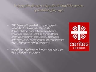    2011 წლის განმავლობაში „საქართველოს
    კარიტასის“ სამედიცინო პროგრამის
    მობილურმა ჯგუფმა მცხეთა–მთიანეთის
    რეგიონში განახორციელა საქველმოქმედო
    პროექტი, რომელიც მოიცავდა სამედიცინო
    კონსულტაციას, გამოკვლევებს და აუცილებელი
    მედიკამენტებით უზრუნველყოფას.

   პაციენტებს მკურნალობისათვის აუცილებელი
    მედიკამენტები გადაეცათ.
 