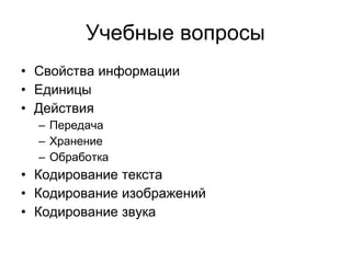 Учебные вопросы Свойства информации Единицы  Действия  Передача Хранение Обработка Кодирование текста Кодирование изображений Кодирование звука 