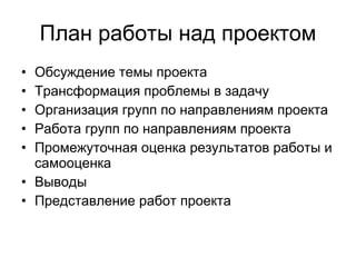 План работы над проектом Обсуждение темы проекта Трансформация проблемы в задачу Организация групп по направлениям проекта Работа групп по направлениям проекта Промежуточная оценка результатов работы и самооценка Выводы Представление работ проекта 