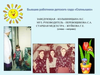 ЗАВЕДУЮЩАЯ – КОЛЫШНИЦЫНА Н.С.
МУЗ. РУКОВОДИТЕЛЬ – ПЕРЕВОЩИКОВА С.А.
СТАРШАЯ МЕДСЕСТРА – ЖУЙКОВА Г.Е.
             (слева – направо)
 