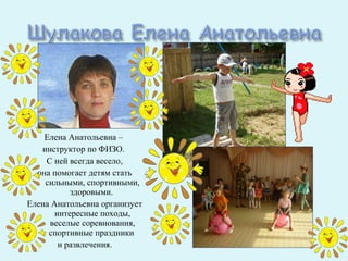 Елена Анатольевна –
   инструктор по ФИЗО.
    С ней всегда весело,
  она помогает детям стать
    сильными, спортивными,
           здоровыми.
Елена Анатольевна организует
       интересные походы,
     веселые соревнования,
     спортивные праздники
        и развлечения.
 