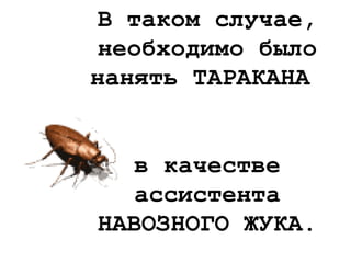 В таком случае,
необходимо было
нанять ТАРАКАНА
в качестве
ассистента
НАВОЗНОГО ЖУКА.
 